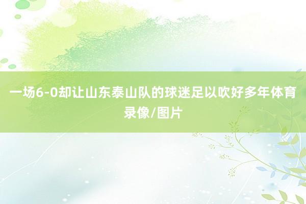 一场6-0却让山东泰山队的球迷足以吹好多年体育录像/图片