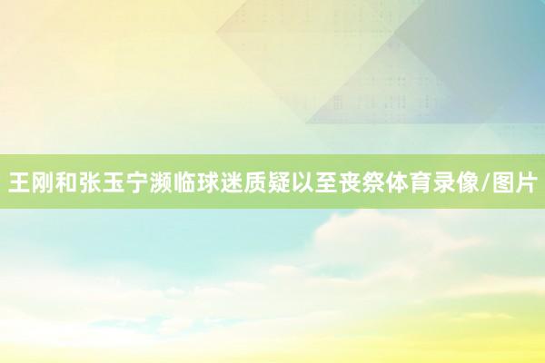 王刚和张玉宁濒临球迷质疑以至丧祭体育录像/图片