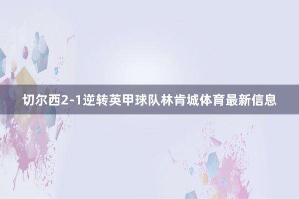 切尔西2-1逆转英甲球队林肯城体育最新信息