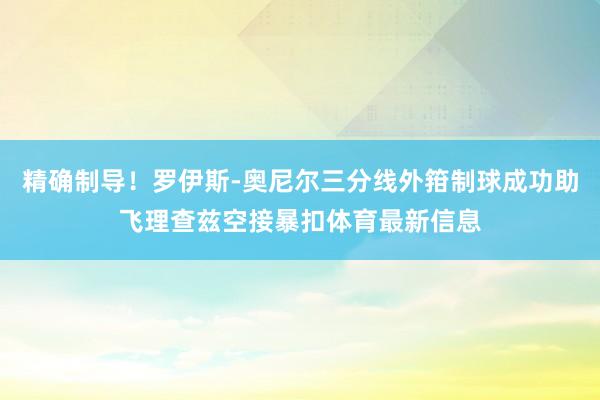 精确制导！罗伊斯-奥尼尔三分线外箝制球成功助飞理查兹空接暴扣体育最新信息