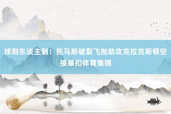 球到东谈主到！托马斯破裂飞抛助攻克拉克斯顿空接暴扣体育集锦