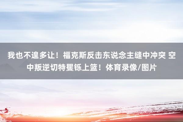 我也不遑多让！福克斯反击东说念主缝中冲突 空中叛逆切特矍铄上篮！体育录像/图片