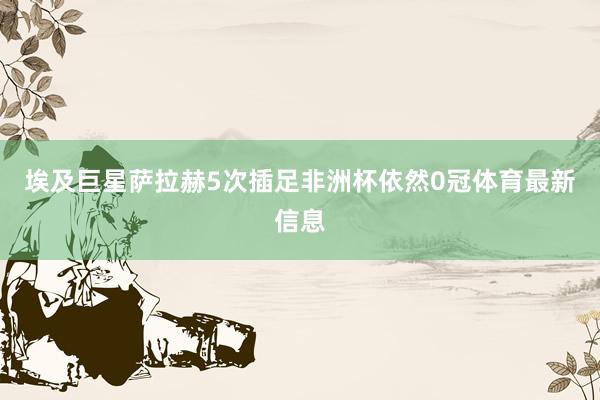 埃及巨星萨拉赫5次插足非洲杯依然0冠体育最新信息