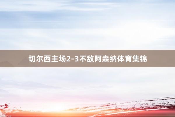 切尔西主场2-3不敌阿森纳体育集锦