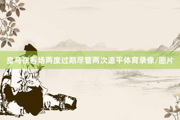 皇马在客场两度过期尽管两次追平体育录像/图片