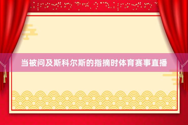 当被问及斯科尔斯的指摘时体育赛事直播