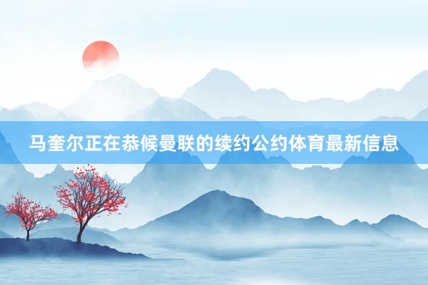 马奎尔正在恭候曼联的续约公约体育最新信息