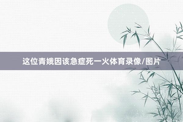 这位青娥因该急症死一火体育录像/图片