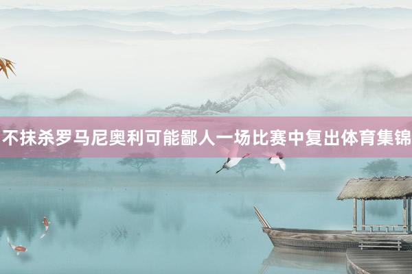 不抹杀罗马尼奥利可能鄙人一场比赛中复出体育集锦