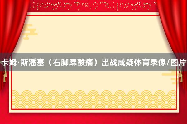 卡姆·斯潘塞（右脚踝酸痛）出战成疑体育录像/图片