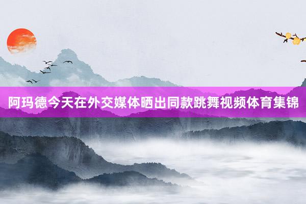 阿玛德今天在外交媒体晒出同款跳舞视频体育集锦