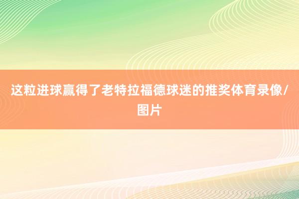 这粒进球赢得了老特拉福德球迷的推奖体育录像/图片