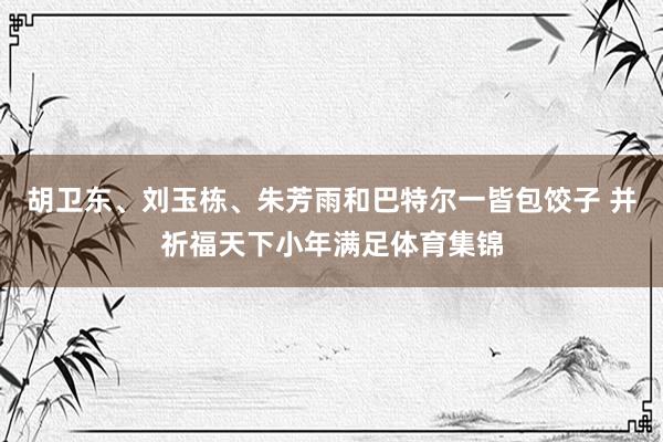 胡卫东、刘玉栋、朱芳雨和巴特尔一皆包饺子 并祈福天下小年满足体育集锦