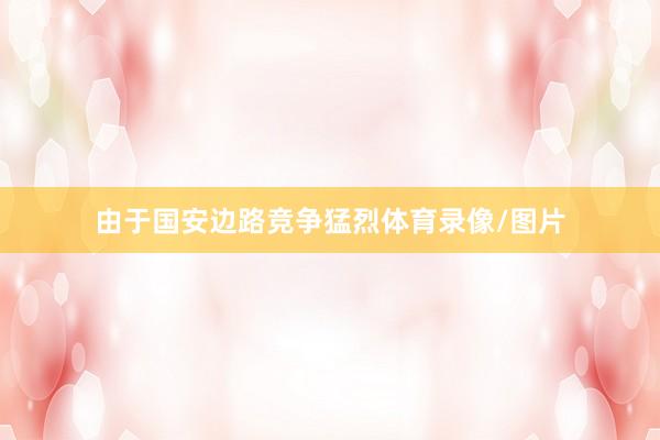 由于国安边路竞争猛烈体育录像/图片