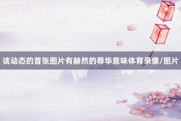 该动态的首张图片有赫然的辱华意味体育录像/图片
