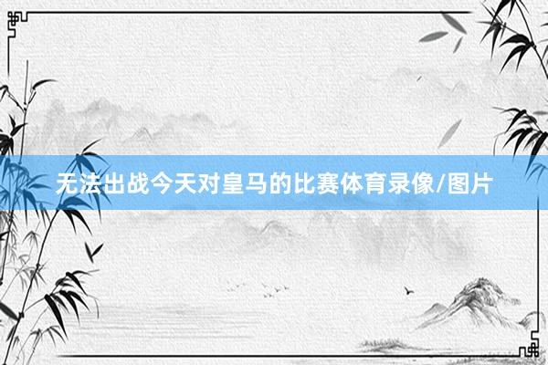无法出战今天对皇马的比赛体育录像/图片