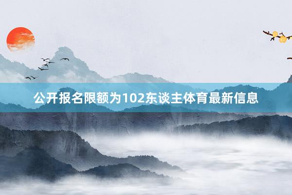 公开报名限额为102东谈主体育最新信息