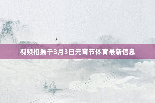 视频拍摄于3月3日元宵节体育最新信息