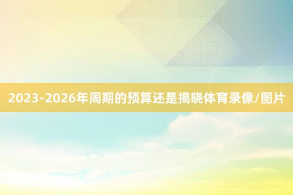 2023-2026年周期的预算还是揭晓体育录像/图片
