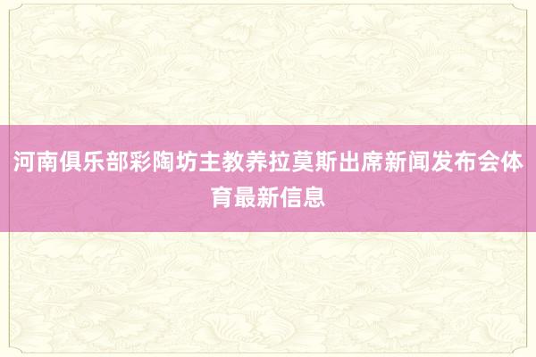河南俱乐部彩陶坊主教养拉莫斯出席新闻发布会体育最新信息