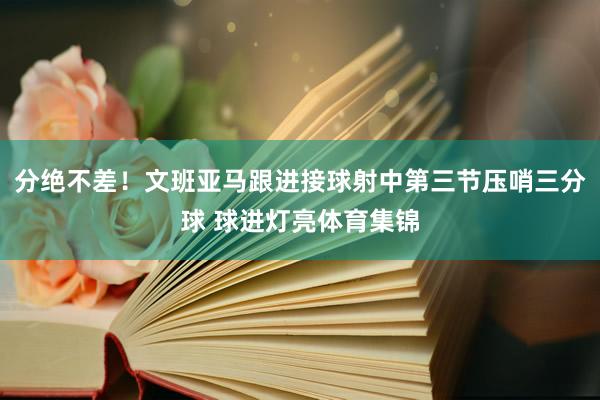 分绝不差！文班亚马跟进接球射中第三节压哨三分球 球进灯亮体育集锦