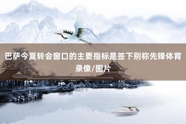 巴萨今夏转会窗口的主要指标是签下别称先锋体育录像/图片
