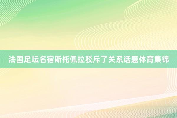 法国足坛名宿斯托佩拉驳斥了关系话题体育集锦