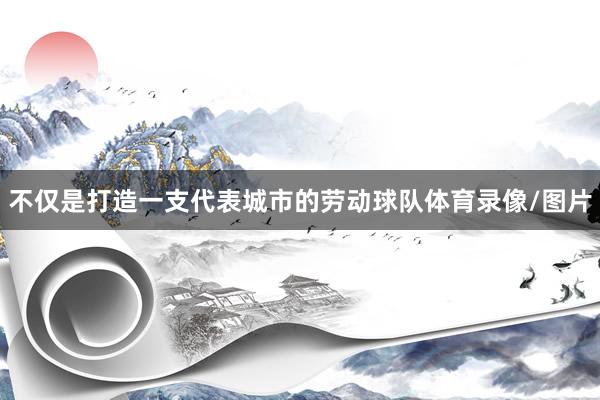 不仅是打造一支代表城市的劳动球队体育录像/图片